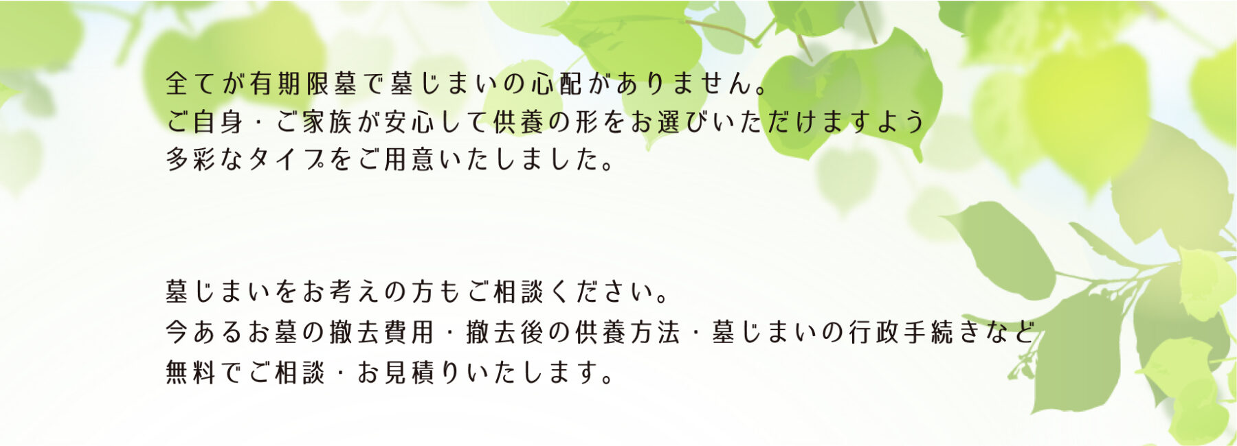 全てが有期限墓で墓じまいの心配がありません。安心してご供養の形をお選びいただけます。
墓じまいをお考えの方もご相談ください。無料でご相談、お見積りいたします。